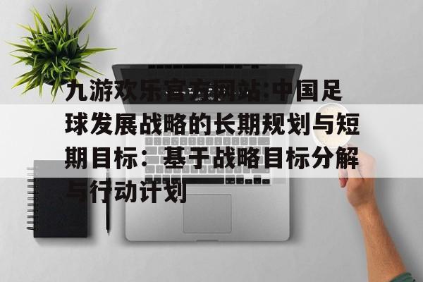九游欢乐官方网站:中国足球发展战略的长期规划与短期目标：基于战略目标分解与行动计划的简单介绍