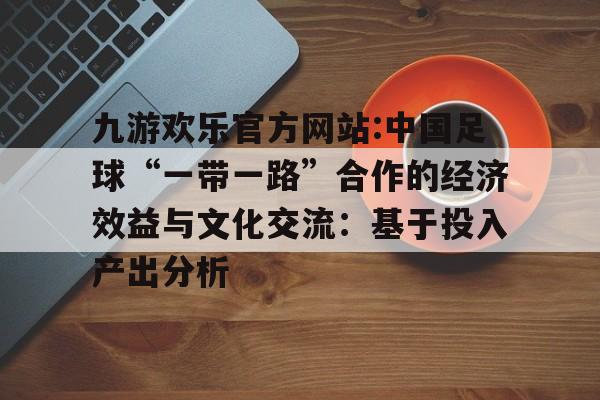 九游欢乐官方网站:中国足球“一带一路”合作的经济效益与文化交流：基于投入产出分析的简单介绍