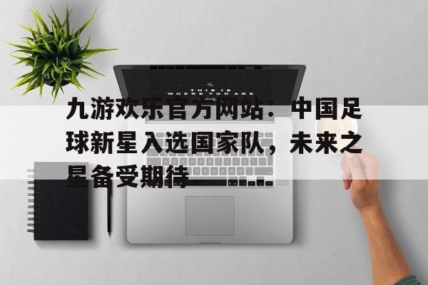 九游欢乐官方网站：中国足球新星入选国家队，未来之星备受期待的简单介绍