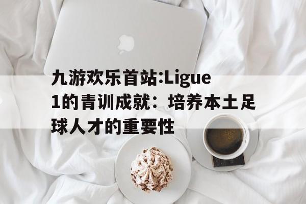 包含九游欢乐首站:Ligue1的青训成就：培养本土足球人才的重要性的词条