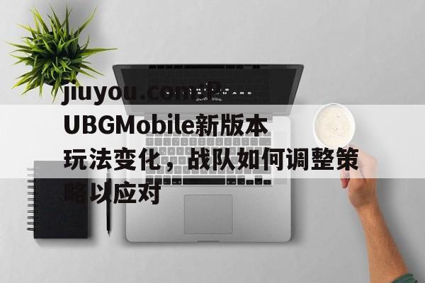 包含jiuyou.com:PUBGMobile新版本玩法变化，战队如何调整策略以应对的词条