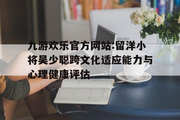 关于九游欢乐官方网站:留洋小将吴少聪跨文化适应能力与心理健康评估的信息