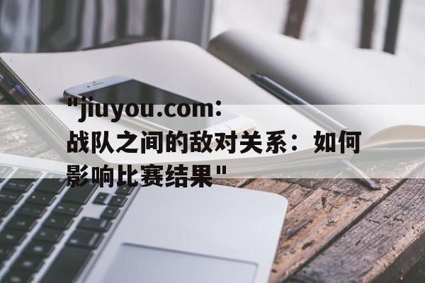 "jiuyou.com:战队之间的敌对关系：如何影响比赛结果"