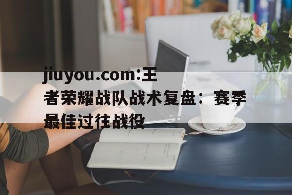 jiuyou.com:王者荣耀战队战术复盘：赛季最佳过往战役