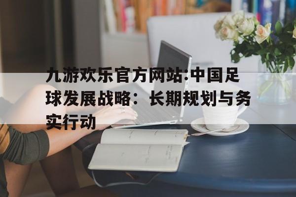 关于九游欢乐官方网站:中国足球发展战略:长期规划与务实行动的信息 关于九游欢乐官方网站:中国足球发展战略:长期规划与务实行动的信息