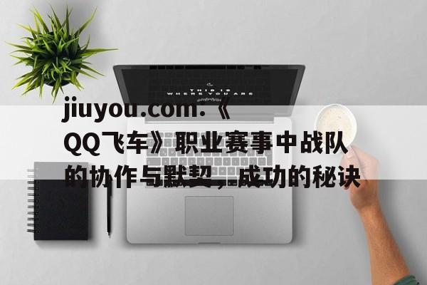 关于jiuyou.com:《QQ飞车》职业赛事中战队的协作与默契,成功的秘诀的信息 关于jiuyou.com:《QQ飞车》职业赛事中战队的协作与默契,成功的秘诀的信息